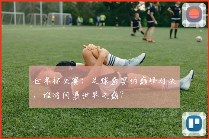世界杯决赛:足球盛宴的巅峰对决,谁将问鼎世界之巅?