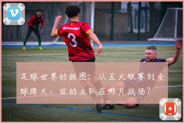 足球世界的版图：从五大联赛到全球烽火，你的主队在哪片战场？