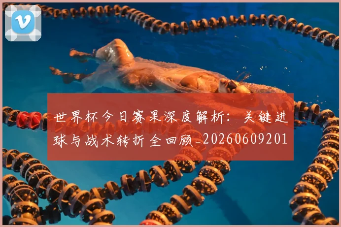 世界杯今日赛果深度解析：关键进球与战术转折全回顾_20260609201259