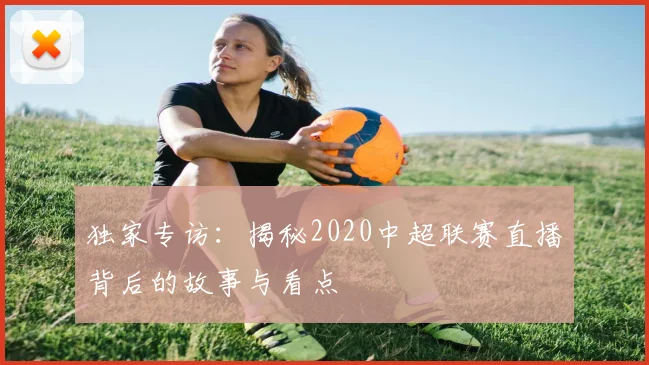 独家专访:揭秘2020中超联赛直播背后的故事与看点