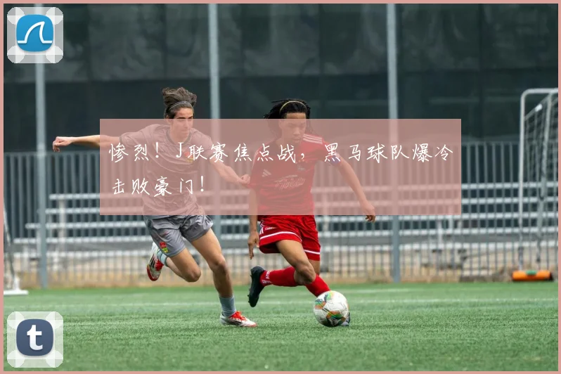 惨烈!J联赛焦点战,黑马球队爆冷击败豪门!
