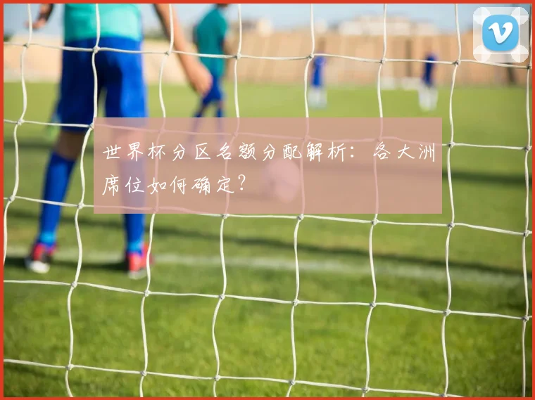 世界杯分区名额分配解析:各大洲席位如何确定?