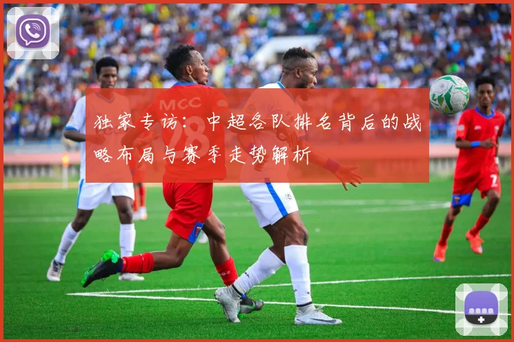 独家专访：中超各队排名背后的战略布局与赛季走势解析